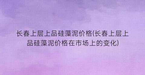 长春上层上品硅藻泥价格(长春上层上品硅藻泥价格在市场上的变化)
