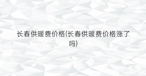 长春供暖费价格(长春供暖费价格涨了吗)