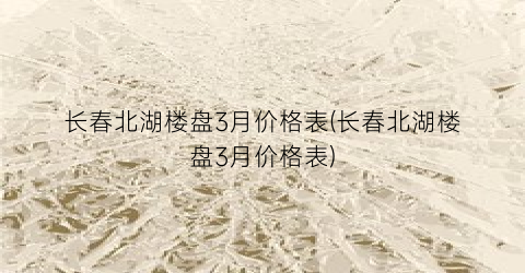 长春北湖楼盘3月价格表(长春北湖楼盘3月价格表)
