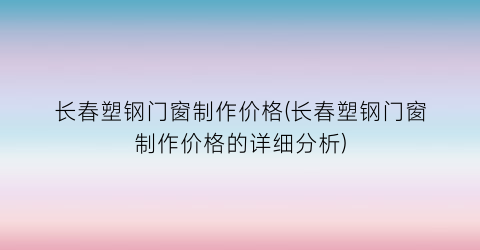 “长春塑钢门窗制作价格(长春塑钢门窗制作价格的详细分析)