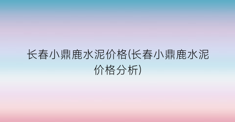 长春小鼎鹿水泥价格(长春小鼎鹿水泥价格分析)