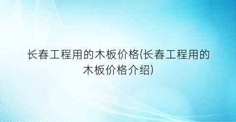 长春工程用的木板价格(长春工程用的木板价格介绍)