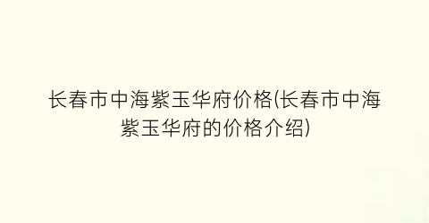 长春市中海紫玉华府价格(长春市中海紫玉华府的价格介绍)