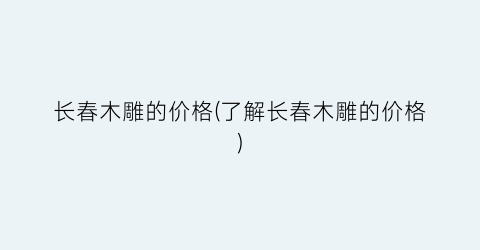 长春木雕的价格(了解长春木雕的价格)