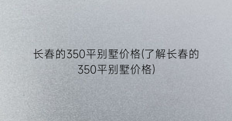 长春的350平别墅价格(了解长春的350平别墅价格)