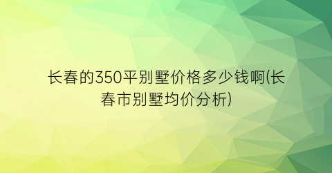 长春的350平别墅价格多少钱啊(长春市别墅均价分析)