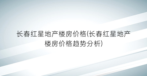 长春红星地产楼房价格(长春红星地产楼房价格趋势分析)
