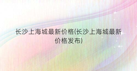 长沙上海城最新价格(长沙上海城最新价格发布)