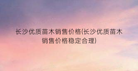 长沙优质苗木销售价格(长沙优质苗木销售价格稳定合理)