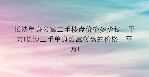 长沙单身公寓二手楼盘价格多少钱一平方(长沙二手单身公寓楼盘的价格一平方)