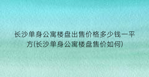 “长沙单身公寓楼盘出售价格多少钱一平方(长沙单身公寓楼盘售价如何)