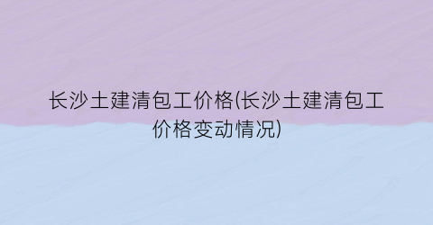 “长沙土建清包工价格(长沙土建清包工价格变动情况)