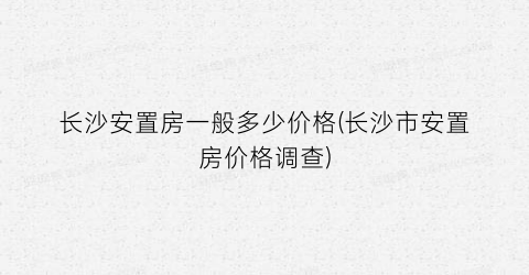 长沙安置房一般多少价格(长沙市安置房价格调查)