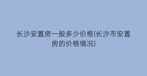 长沙安置房一般多少价格(长沙市安置房的价格情况)