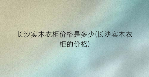 长沙实木衣柜价格是多少(长沙实木衣柜的价格)