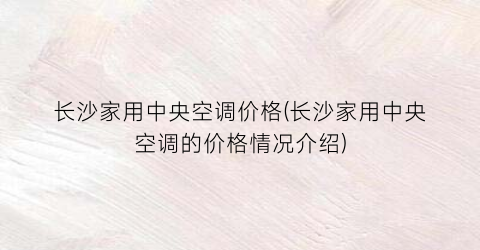 “长沙家用中央空调价格(长沙家用中央空调的价格情况介绍)