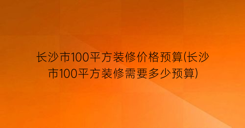 长沙市100平方装修价格预算(长沙市100平方装修需要多少预算)