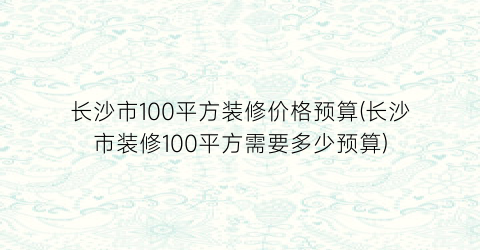 长沙市100平方装修价格预算(长沙市装修100平方需要多少预算)
