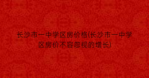 长沙市一中学区房价格(长沙市一中学区房价不容忽视的增长)