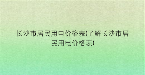长沙市居民用电价格表(了解长沙市居民用电价格表)