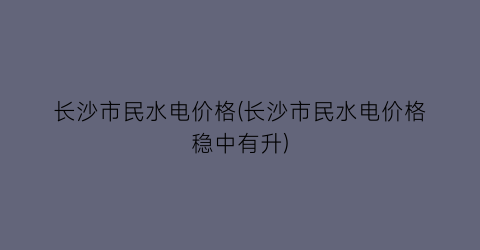 长沙市民水电价格(长沙市民水电价格稳中有升)