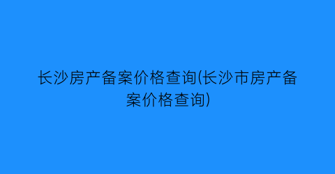 长沙房产备案价格查询(长沙市房产备案价格查询)