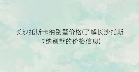 长沙托斯卡纳别墅价格(了解长沙托斯卡纳别墅的价格信息)