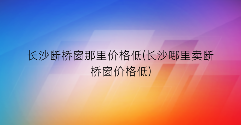 长沙断桥窗那里价格低(长沙哪里卖断桥窗价格低)