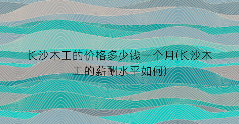 长沙木工的价格多少钱一个月(长沙木工的薪酬水平如何)
