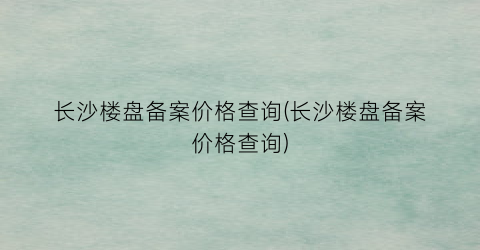 长沙楼盘备案价格查询(长沙楼盘备案价格查询)