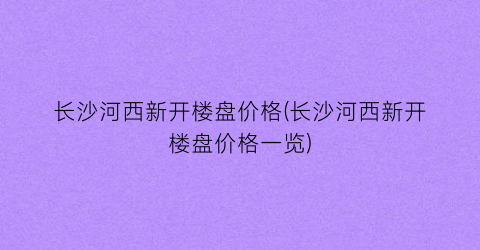 长沙河西新开楼盘价格(长沙河西新开楼盘价格一览)