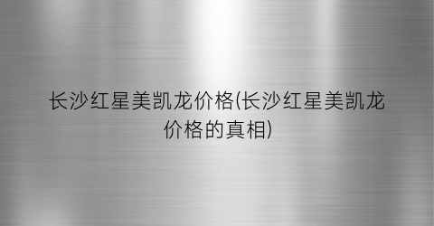 长沙红星美凯龙价格(长沙红星美凯龙价格的真相)