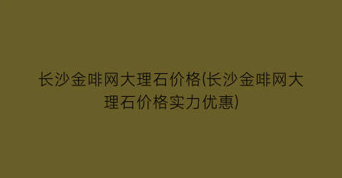 长沙金啡网大理石价格(长沙金啡网大理石价格实力优惠)