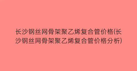 长沙钢丝网骨架聚乙烯复合管价格(长沙钢丝网骨架聚乙烯复合管价格分析)