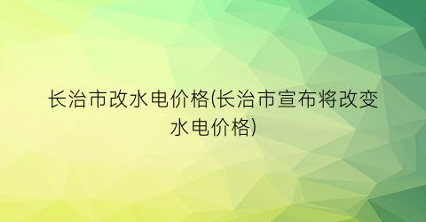 长治市改水电价格(长治市宣布将改变水电价格)