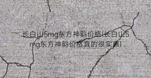 “长白山5mg东方神韵价格(长白山5mg东方神韵价格真的很实惠)