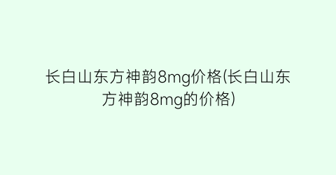 长白山东方神韵8mg价格(长白山东方神韵8mg的价格)