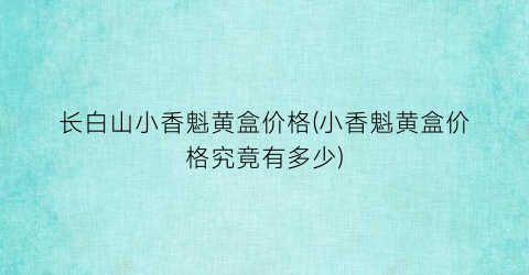 长白山小香魁黄盒价格(小香魁黄盒价格究竟有多少)