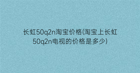 长虹50q2n淘宝价格(淘宝上长虹50q2n电视的价格是多少)