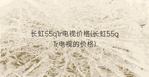 长虹55q1r电视价格(长虹55q1r电视的价格)