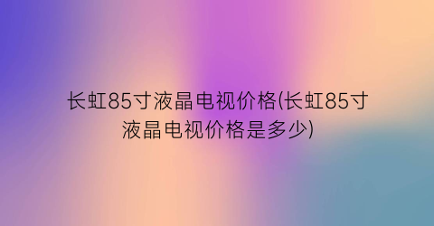 长虹85寸液晶电视价格(长虹85寸液晶电视价格是多少)
