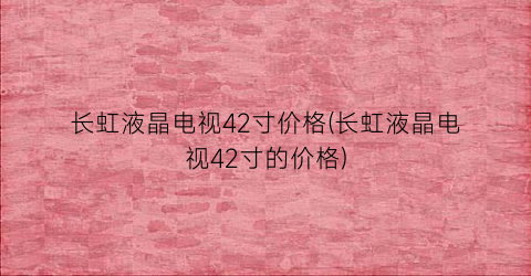 长虹液晶电视42寸价格(长虹液晶电视42寸的价格)