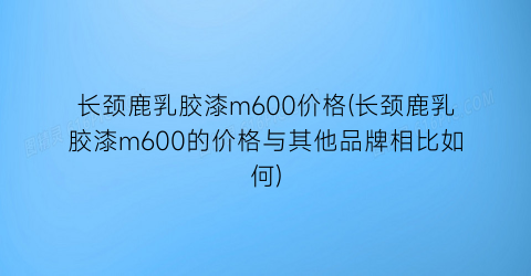 长颈鹿乳胶漆m600价格(长颈鹿乳胶漆m600的价格与其他品牌相比如何)