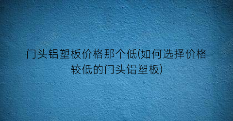 门头铝塑板价格那个低(如何选择价格较低的门头铝塑板)
