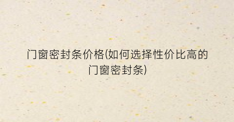 门窗密封条价格(如何选择性价比高的门窗密封条)