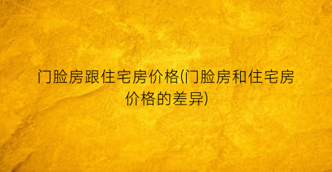“门脸房跟住宅房价格(门脸房和住宅房价格的差异)