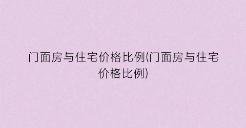 门面房与住宅价格比例(门面房与住宅价格比例)