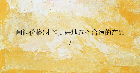 闸阀价格(才能更好地选择合适的产品)