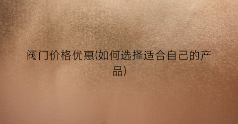 阀门价格优惠(如何选择适合自己的产品)