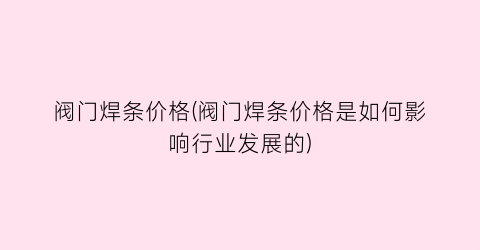 阀门焊条价格(阀门焊条价格是如何影响行业发展的)